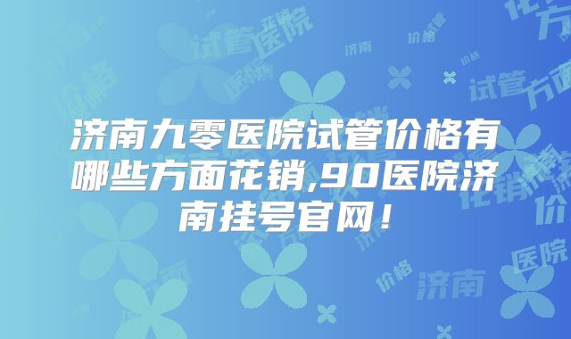 济南九零医院试管价格有哪些方面花销,90医院济南挂号官网!