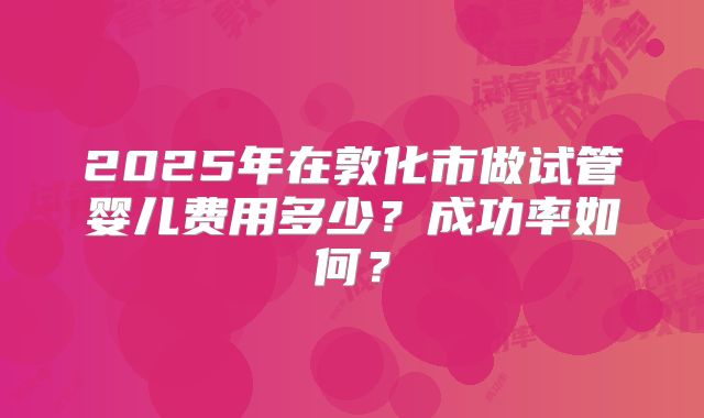 2025年在敦化市做试管婴儿费用多少?成功率如何?