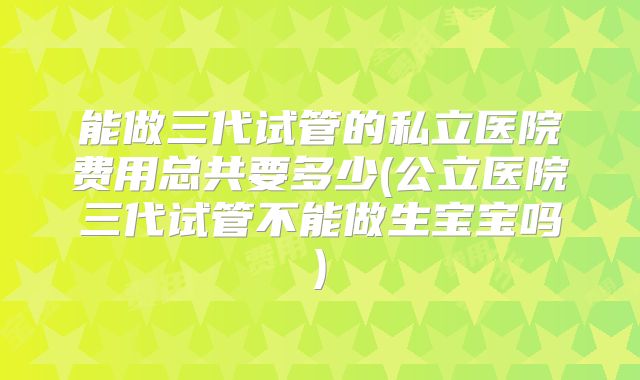 能做三代试管的私立医院费用总共要多少(公立医院三代试管不能做生宝宝吗)