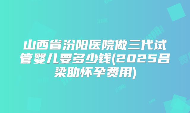山西省汾阳医院做三代试管婴儿要多少钱(2025吕梁助怀孕费用)