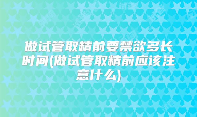 做试管取精前要禁欲多长时间(做试管取精前应该注意什么)