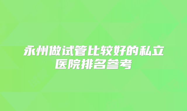 永州做试管比较好的私立医院排名参考