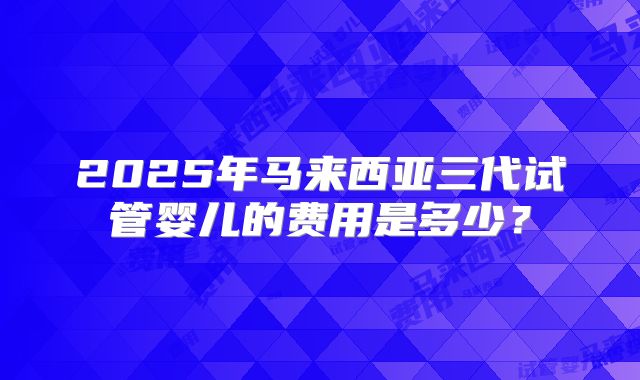 2025年马来西亚三代试管婴儿的费用是多少？