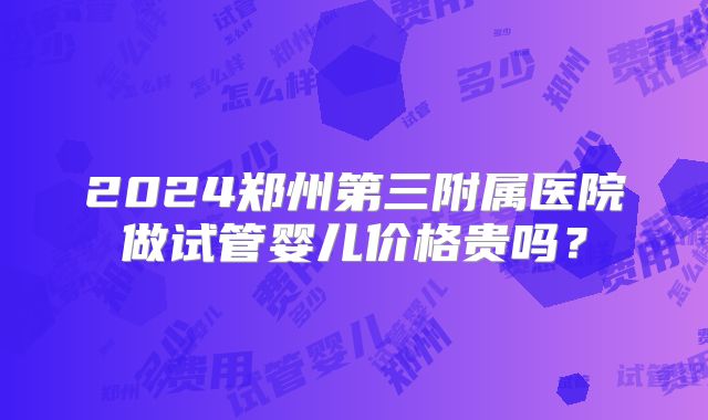 2024郑州第三附属医院做试管婴儿价格贵吗？
