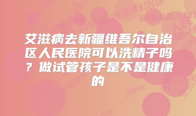 艾滋病去新疆维吾尔自治区人民医院可以洗精子吗?做试管孩子是不是健康的
