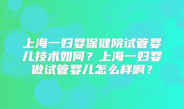 上海一妇婴保健院试管婴儿技术如何？上海一妇婴做试管婴儿怎么样啊？