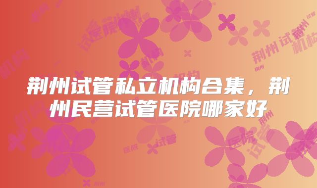 荆州试管私立机构合集,荆州民营试管医院哪家好