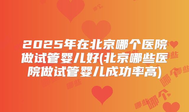 2025年在北京哪个医院做试管婴儿好(北京哪些医院做试管婴儿成功率高)