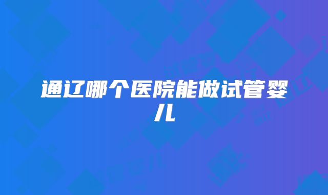 通辽哪个医院能做试管婴儿
