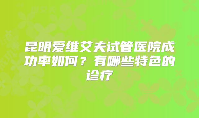 昆明爱维艾夫试管医院成功率如何？有哪些特色的诊疗