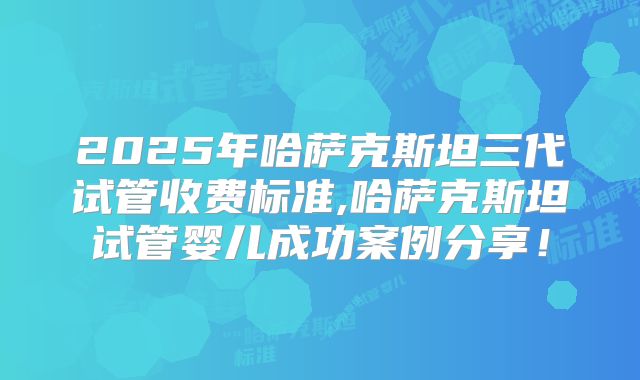 2025年哈萨克斯坦三代试管收费标准,哈萨克斯坦试管婴儿成功案例分享!