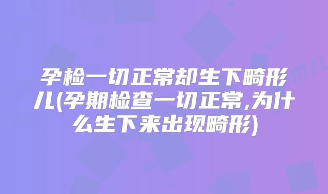 孕检一切正常却生下畸形儿(孕期检查一切正常,为什么生下来出现畸形)