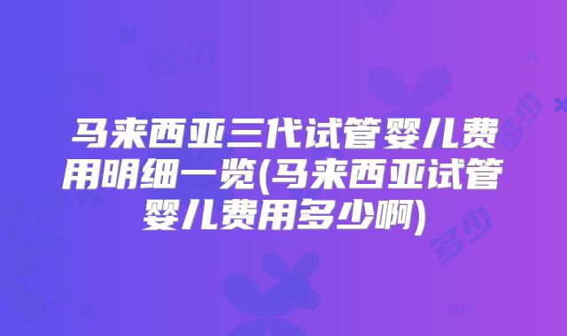 马来西亚三代试管婴儿费用明细一览(马来西亚试管婴儿费用多少啊)