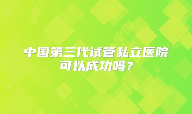 中国第三代试管私立医院可以成功吗？