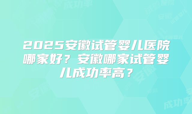 2025安徽试管婴儿医院哪家好?安徽哪家试管婴儿成功率高?