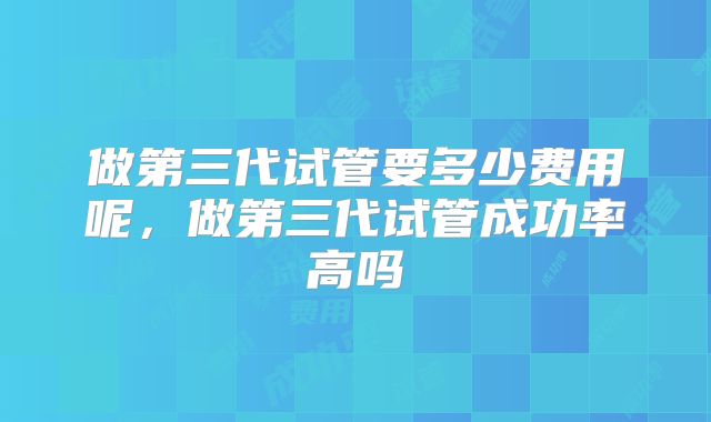 做第三代试管要多少费用呢,做第三代试管成功率高吗