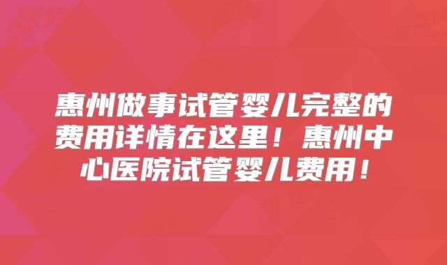 惠州做事试管婴儿完整的费用详情在这里！惠州中心医院试管婴儿费用！