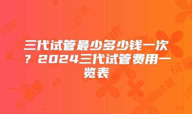 三代试管最少多少钱一次？2024三代试管费用一览表
