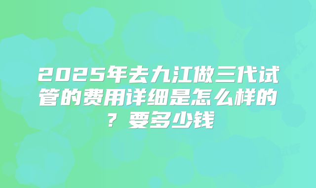 2025年去九江做三代试管的费用详细是怎么样的？要多少钱