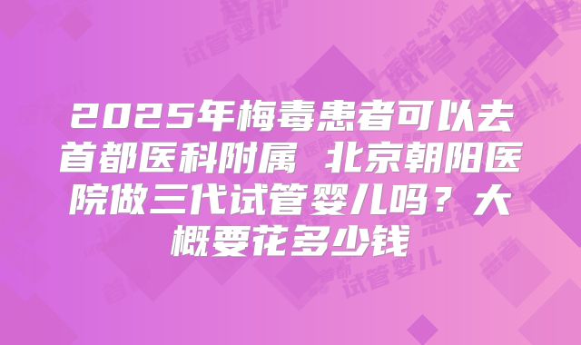 2025年梅毒患者可以去首都医科附属 北京朝阳医院做三代试管婴儿吗？大概要花多少钱
