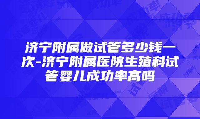 济宁附属做试管多少钱一次-济宁附属医院生殖科试管婴儿成功率高吗