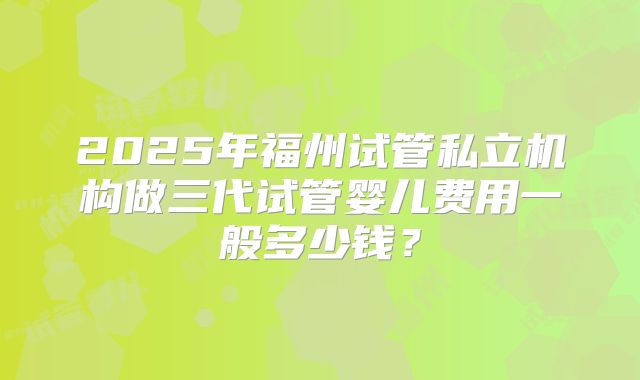 2025年福州试管私立机构做三代试管婴儿费用一般多少钱?