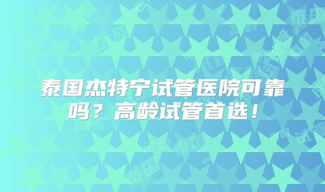 泰国杰特宁试管医院可靠吗?高龄试管首选!