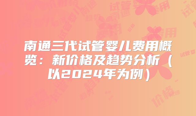 南通三代试管婴儿费用概览：新价格及趋势分析（以2024年为例）
