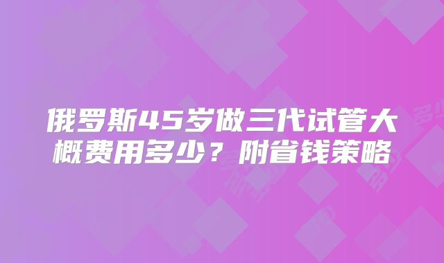 俄罗斯45岁做三代试管大概费用多少?附省钱策略