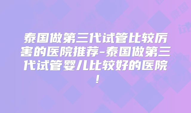 泰国做第三代试管比较厉害的医院推荐-泰国做第三代试管婴儿比较好的医院!