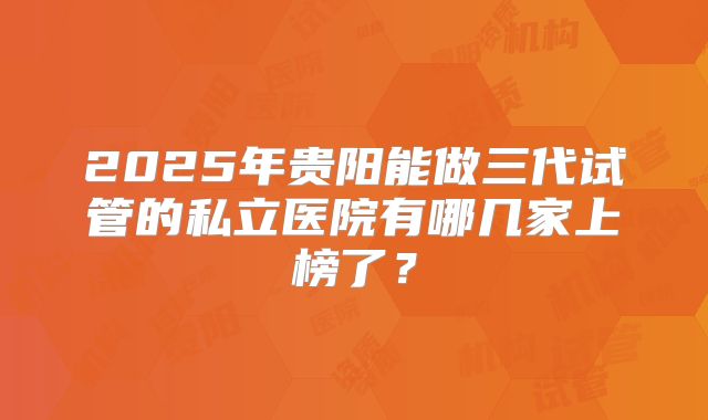 2025年贵阳能做三代试管的私立医院有哪几家上榜了？