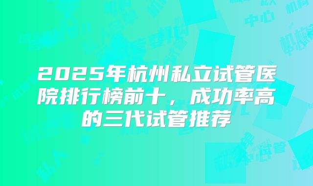2025年杭州私立试管医院排行榜前十，成功率高的三代试管推荐