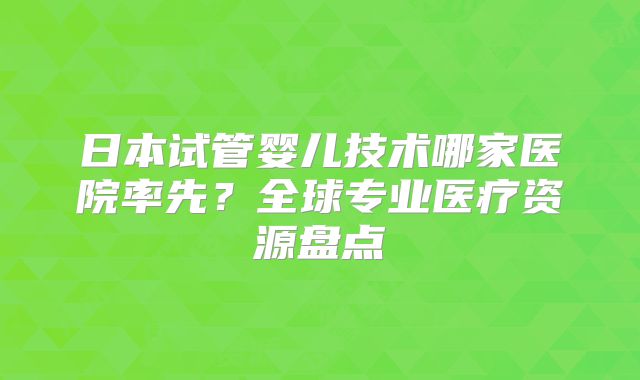 日本试管婴儿技术哪家医院率先?全球专业医疗资源盘点