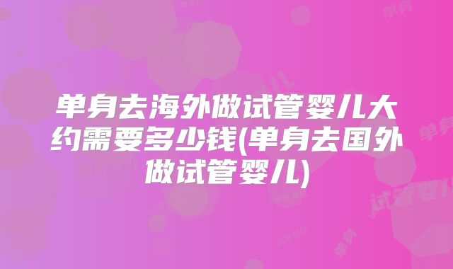 单身去海外做试管婴儿大约需要多少钱(单身去国外做试管婴儿)