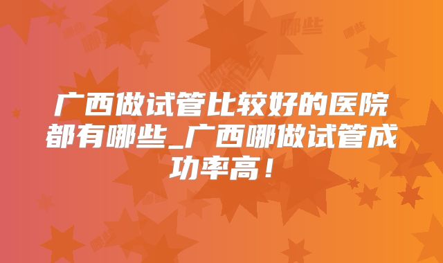 广西做试管比较好的医院都有哪些_广西哪做试管成功率高！