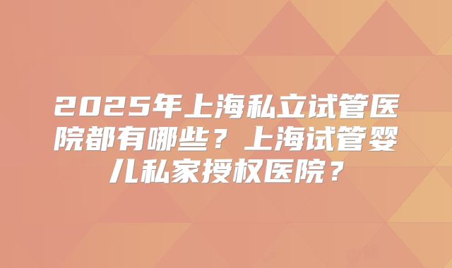 2025年上海私立试管医院都有哪些?上海试管婴儿私家授权医院?