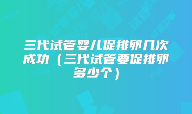 三代试管婴儿促排卵几次成功（三代试管要促排卵多少个）
