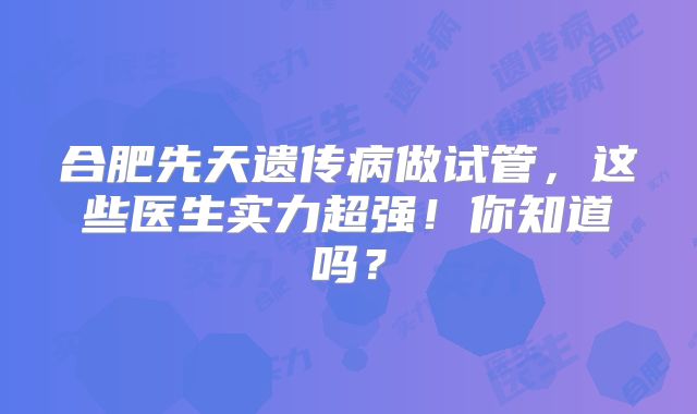 合肥先天遗传病做试管,这些医生实力超强!你知道吗?