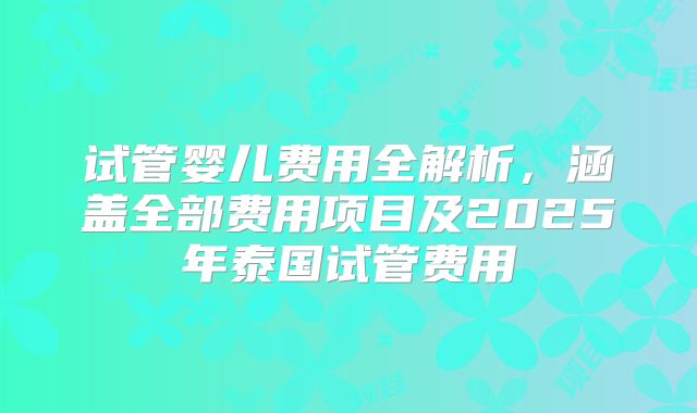 试管婴儿费用全解析，涵盖全部费用项目及2025年泰国试管费用