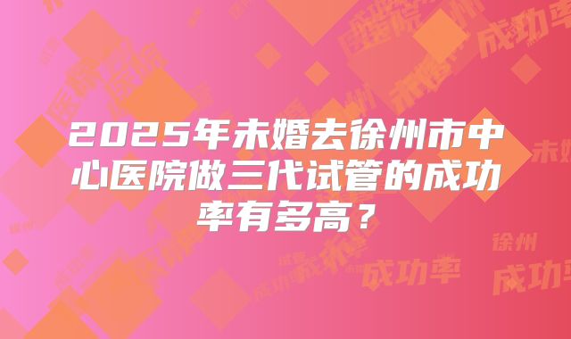 2025年未婚去徐州市中心医院做三代试管的成功率有多高？