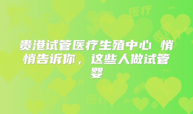 贵港试管医疗生殖中心 悄悄告诉你，这些人做试管婴