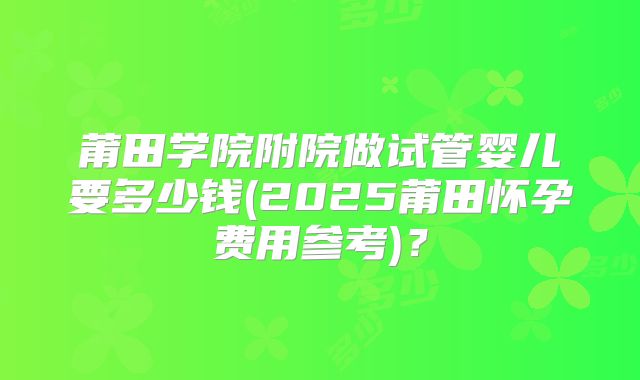 莆田学院附院做试管婴儿要多少钱(2025莆田怀孕费用参考)？