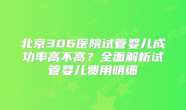 北京306医院试管婴儿成功率高不高？全面解析试管婴儿费用明细