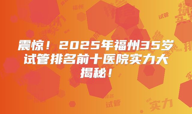 震惊！2025年福州35岁试管排名前十医院实力大揭秘！