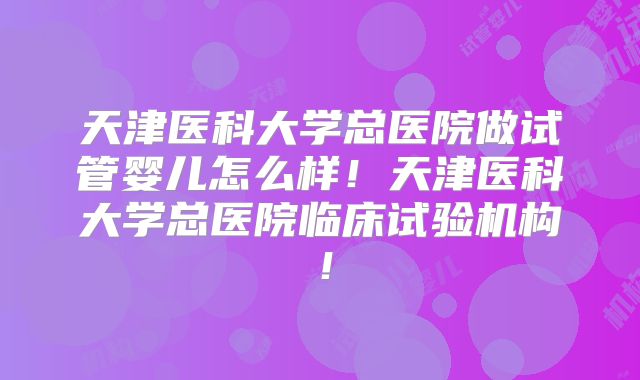 天津医科大学总医院做试管婴儿怎么样!天津医科大学总医院临床试验机构!