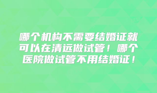 哪个机构不需要结婚证就可以在清远做试管！哪个医院做试管不用结婚证！
