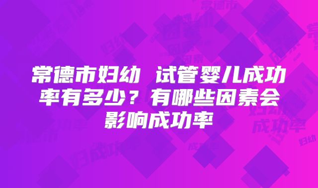 常德市妇幼 试管婴儿成功率有多少?有哪些因素会影响成功率