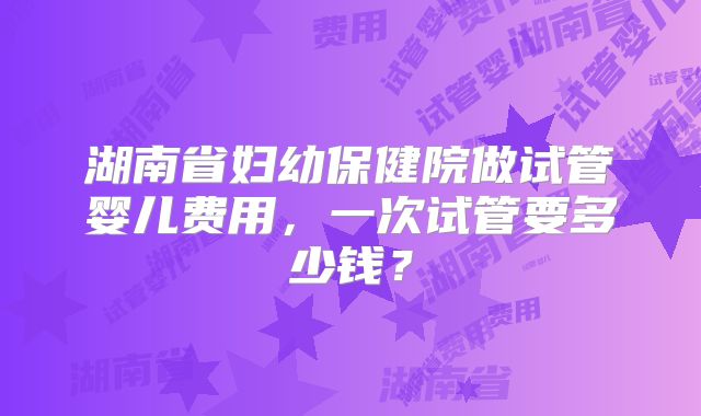 湖南省妇幼保健院做试管婴儿费用，一次试管要多少钱？