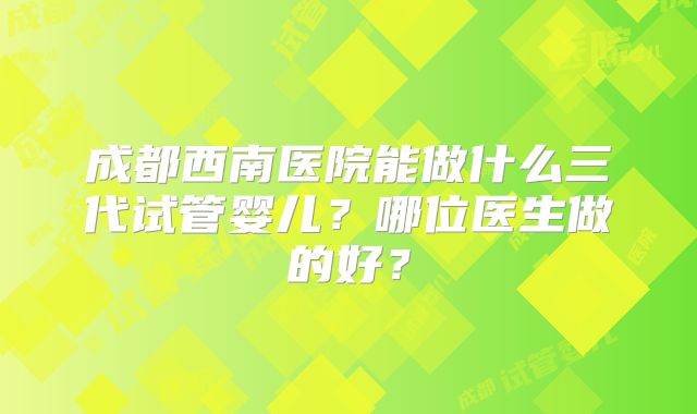 成都西南医院能做什么三代试管婴儿?哪位医生做的好?