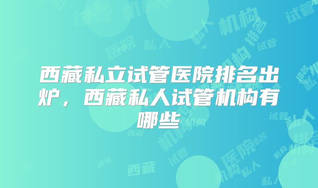西藏私立试管医院排名出炉，西藏私人试管机构有哪些